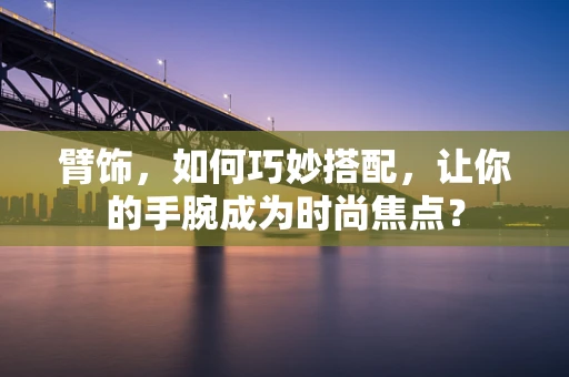 臂饰，如何巧妙搭配，让你的手腕成为时尚焦点？
