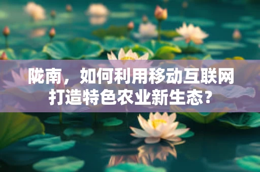 陇南，如何利用移动互联网打造特色农业新生态？