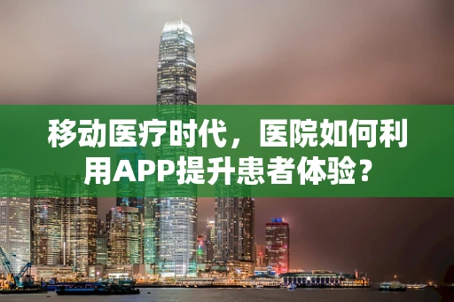 移动医疗时代，医院如何利用APP提升患者体验？