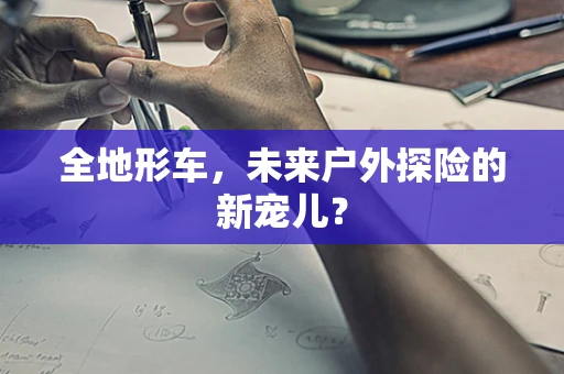 全地形车，未来户外探险的新宠儿？
