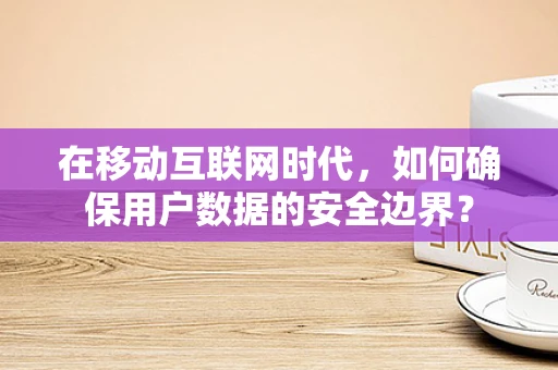 在移动互联网时代，如何确保用户数据的安全边界？