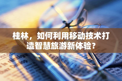 桂林，如何利用移动技术打造智慧旅游新体验？