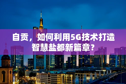 自贡，如何利用5G技术打造智慧盐都新篇章？