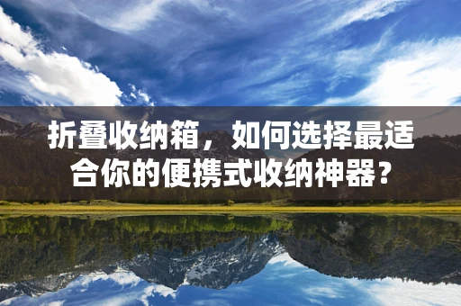折叠收纳箱，如何选择最适合你的便携式收纳神器？