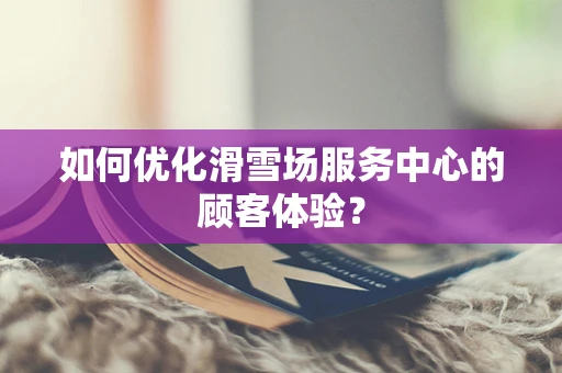 如何优化滑雪场服务中心的顾客体验？
