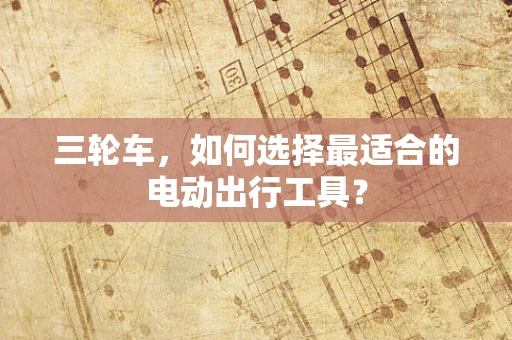 三轮车，如何选择最适合的电动出行工具？