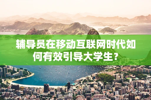 辅导员在移动互联网时代如何有效引导大学生？