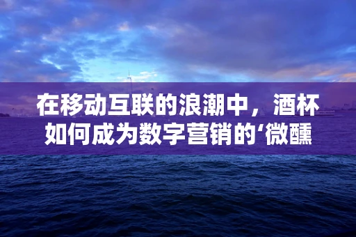 在移动互联的浪潮中，酒杯如何成为数字营销的‘微醺’新宠？