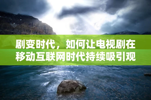 剧变时代，如何让电视剧在移动互联网时代持续吸引观众？
