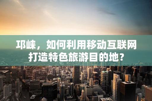邛崃，如何利用移动互联网打造特色旅游目的地？