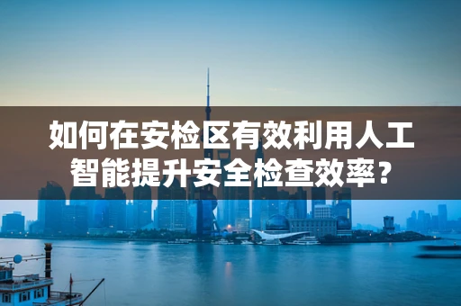 如何在安检区有效利用人工智能提升安全检查效率？