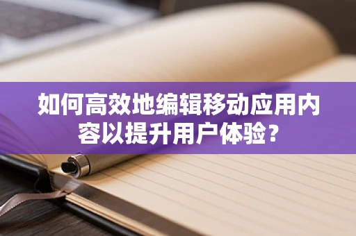 如何高效地编辑移动应用内容以提升用户体验？