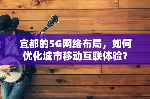 宜都的5G网络布局，如何优化城市移动互联体验？