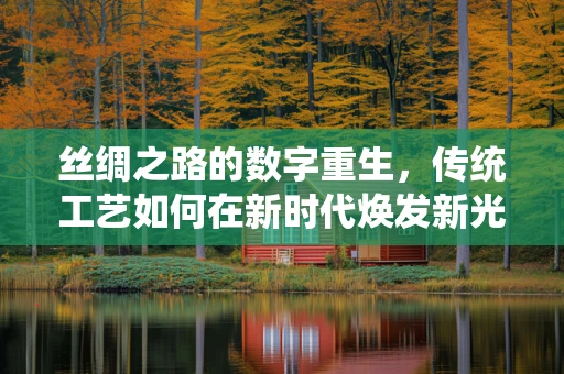 丝绸之路的数字重生，传统工艺如何在新时代焕发新光彩？
