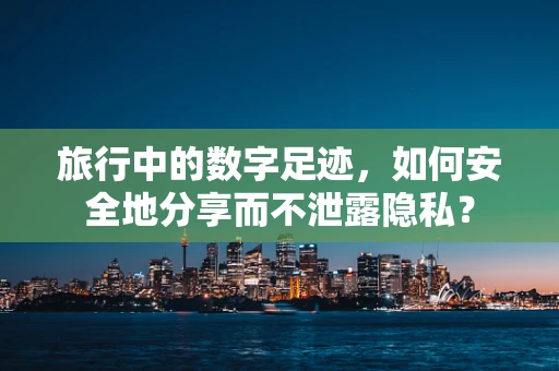 旅行中的数字足迹，如何安全地分享而不泄露隐私？