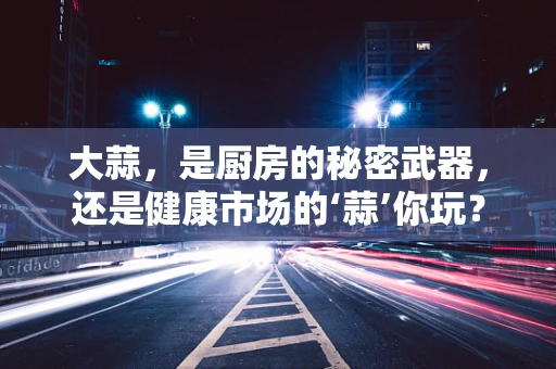 大蒜，是厨房的秘密武器，还是健康市场的‘蒜’你玩？