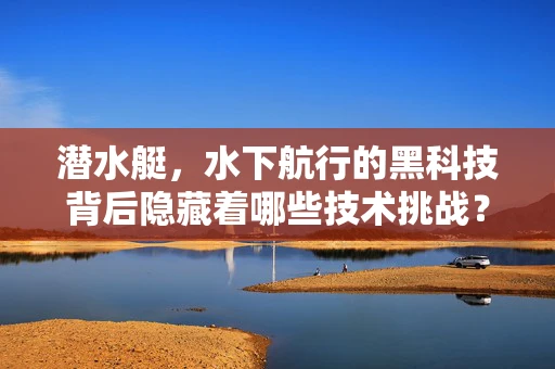 潜水艇，水下航行的黑科技背后隐藏着哪些技术挑战？