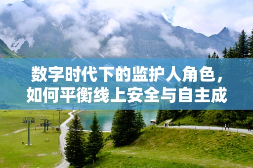 数字时代下的监护人角色，如何平衡线上安全与自主成长？