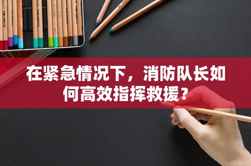 在紧急情况下，消防队长如何高效指挥救援？