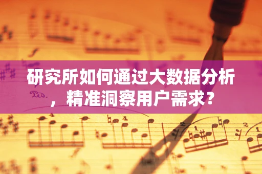 研究所如何通过大数据分析，精准洞察用户需求？