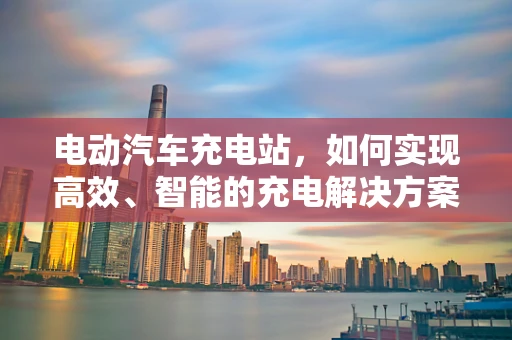 电动汽车充电站，如何实现高效、智能的充电解决方案？