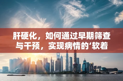 肝硬化，如何通过早期筛查与干预，实现病情的‘软着陆’？