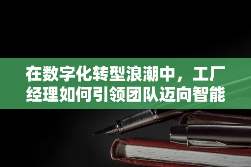 在数字化转型浪潮中，工厂经理如何引领团队迈向智能制造？