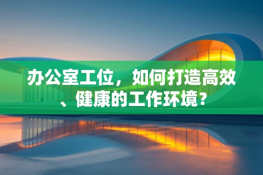 办公室工位，如何打造高效、健康的工作环境？