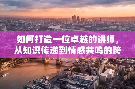 如何打造一位卓越的讲师，从知识传递到情感共鸣的跨越？