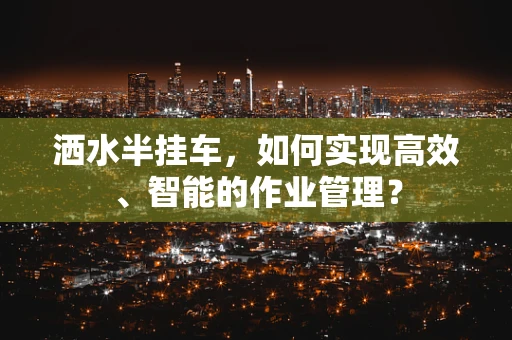 洒水半挂车，如何实现高效、智能的作业管理？