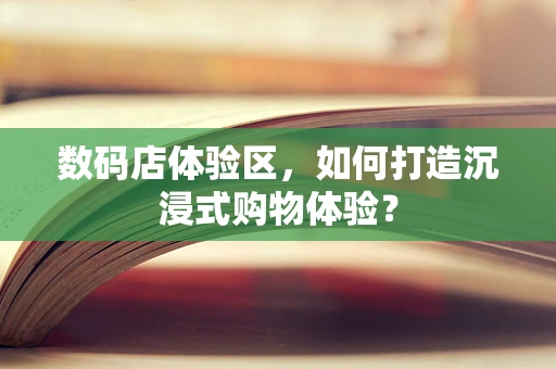数码店体验区，如何打造沉浸式购物体验？