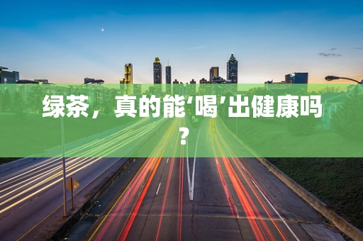 绿茶，真的能‘喝’出健康吗？
