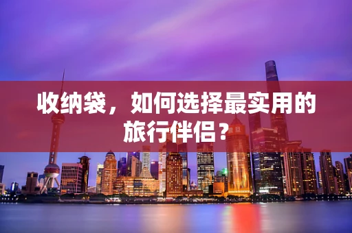 收纳袋，如何选择最实用的旅行伴侣？