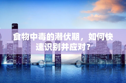 食物中毒的潜伏期，如何快速识别并应对？