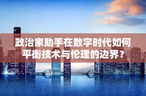 政治家助手在数字时代如何平衡技术与伦理的边界？