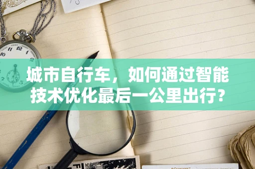 城市自行车，如何通过智能技术优化最后一公里出行？