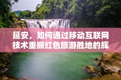 延安，如何通过移动互联网技术重振红色旅游胜地的辉煌？