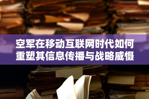 空军在移动互联网时代如何重塑其信息传播与战略威慑力？