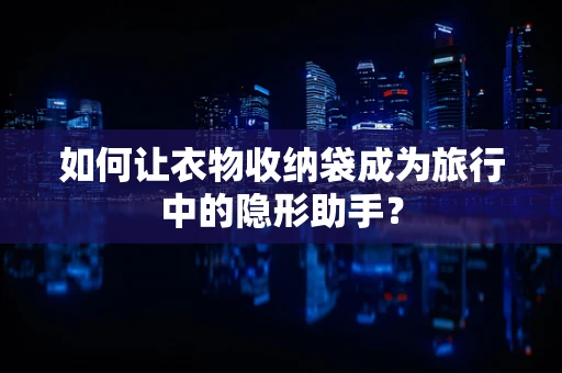 如何让衣物收纳袋成为旅行中的隐形助手？