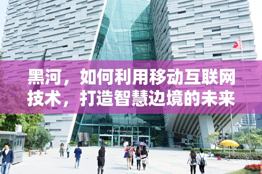 黑河，如何利用移动互联网技术，打造智慧边境的未来？