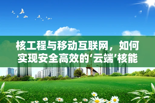 核工程与移动互联网，如何实现安全高效的‘云端’核能管理？