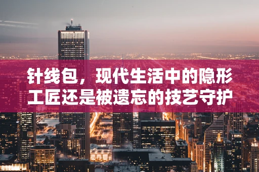 针线包，现代生活中的隐形工匠还是被遗忘的技艺守护者？