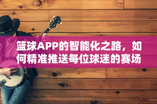 篮球APP的智能化之路，如何精准推送每位球迷的赛场盛宴？