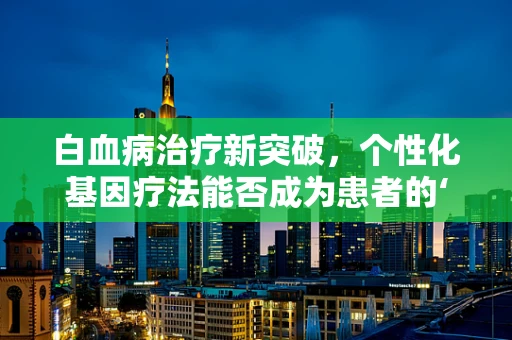 白血病治疗新突破，个性化基因疗法能否成为患者的‘生命之光’？