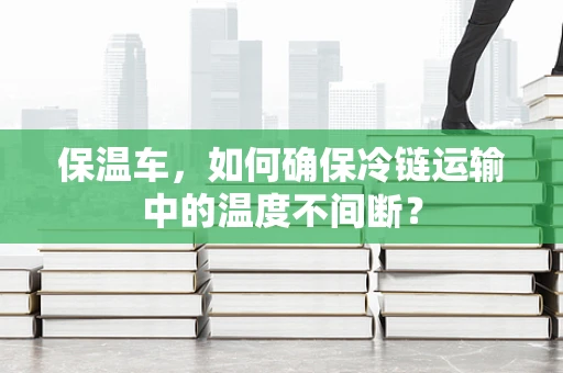 保温车，如何确保冷链运输中的温度不间断？