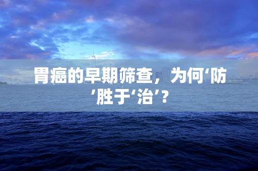 胃癌的早期筛查，为何‘防’胜于‘治’？