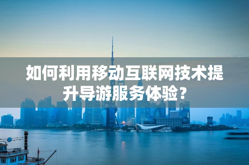如何利用移动互联网技术提升导游服务体验？