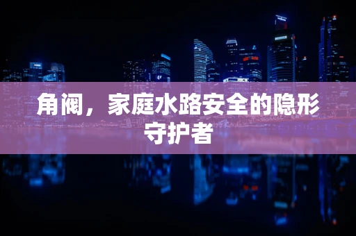 角阀，家庭水路安全的隐形守护者