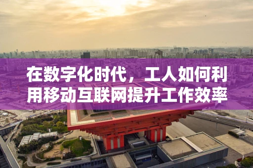 在数字化时代，工人如何利用移动互联网提升工作效率？