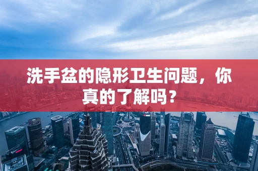 洗手盆的隐形卫生问题，你真的了解吗？